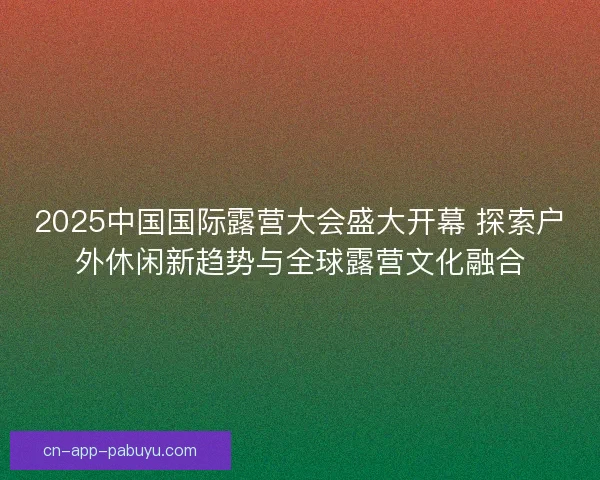 2025中国国际露营大会盛大开幕 探索户外休闲新趋势与全球露营文化融合